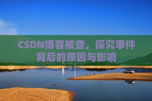 CSDN博客被查,探究事件背后的原因与影响